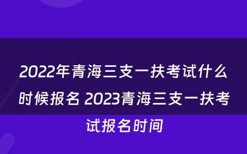 2022年青海三支一扶考试什么时候报名 2023青海三支一扶考试报名时间
