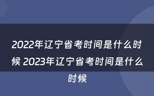 2022年辽宁省考时间是什么时候 2023年辽宁省考时间是什么时候