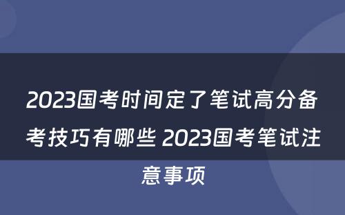 2023国考时间定了笔试高分备考技巧有哪些 2023国考笔试注意事项