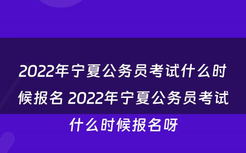 2022年宁夏公务员考试什么时候报名 2022年宁夏公务员考试什么时候报名呀