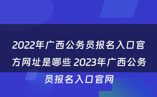 2022年广西公务员报名入口官方网址是哪些 2023年广西公务员报名入口官网