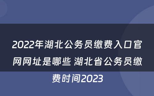 2022年湖北公务员缴费入口官网网址是哪些 湖北省公务员缴费时间2023