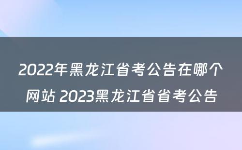 2022年黑龙江省考公告在哪个网站 2023黑龙江省省考公告
