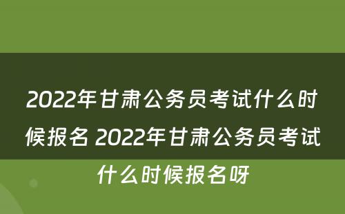2022年甘肃公务员考试什么时候报名 2022年甘肃公务员考试什么时候报名呀