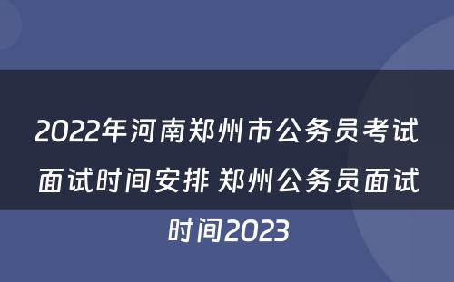 2022年河南郑州市公务员考试面试时间安排 郑州公务员面试时间2023