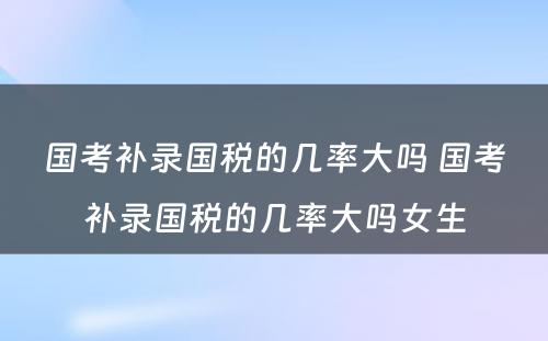 国考补录国税的几率大吗 国考补录国税的几率大吗女生