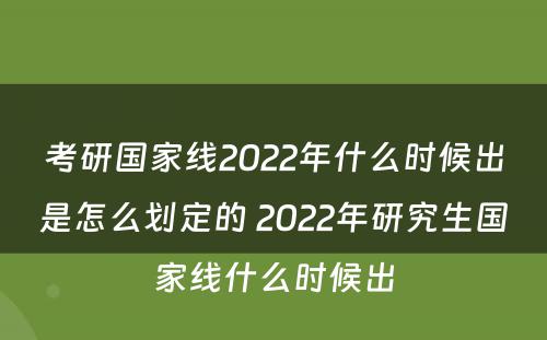 考研国家线2022年什么时候出是怎么划定的 2022年研究生国家线什么时候出
