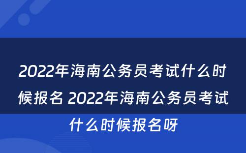 2022年海南公务员考试什么时候报名 2022年海南公务员考试什么时候报名呀