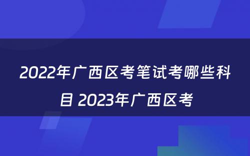 2022年广西区考笔试考哪些科目 2023年广西区考