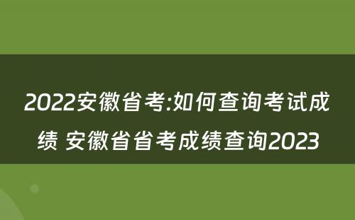 2022安徽省考:如何查询考试成绩 安徽省省考成绩查询2023