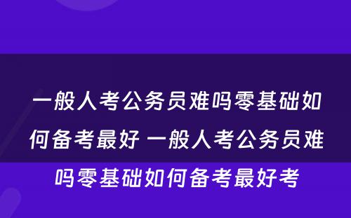 一般人考公务员难吗零基础如何备考最好 一般人考公务员难吗零基础如何备考最好考