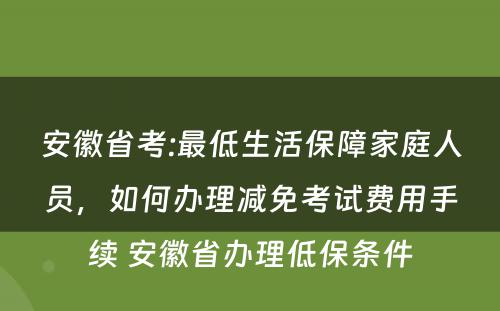 安徽省考:最低生活保障家庭人员，如何办理减免考试费用手续 安徽省办理低保条件