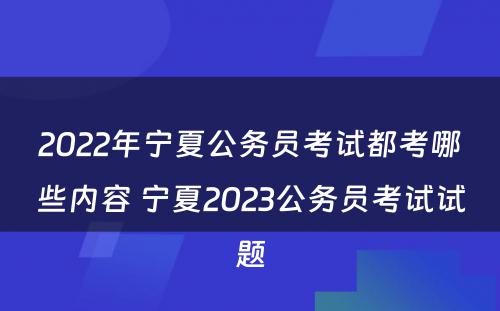 2022年宁夏公务员考试都考哪些内容 宁夏2023公务员考试试题
