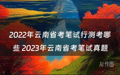2022年云南省考笔试行测考哪些 2023年云南省考笔试真题