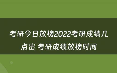 考研今日放榜2022考研成绩几点出 考研成绩放榜时间