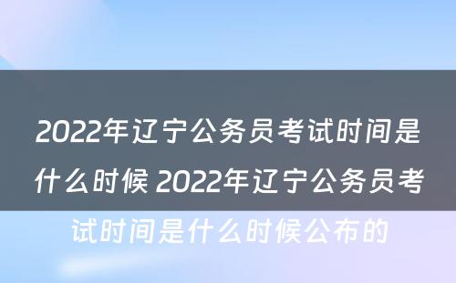 2022年辽宁公务员考试时间是什么时候 2022年辽宁公务员考试时间是什么时候公布的