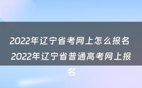 2022年辽宁省考网上怎么报名 2022年辽宁省普通高考网上报名