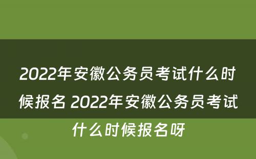 2022年安徽公务员考试什么时候报名 2022年安徽公务员考试什么时候报名呀