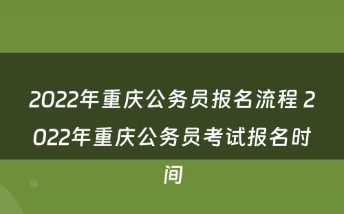 2022年重庆公务员报名流程 2022年重庆公务员考试报名时间