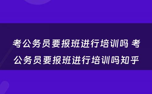 考公务员要报班进行培训吗 考公务员要报班进行培训吗知乎