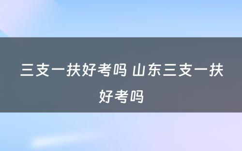 三支一扶好考吗 山东三支一扶好考吗