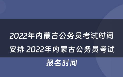 2022年内蒙古公务员考试时间安排 2022年内蒙古公务员考试报名时间