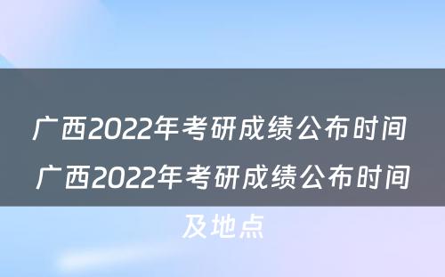 广西2022年考研成绩公布时间 广西2022年考研成绩公布时间及地点