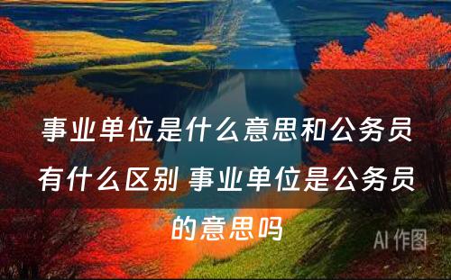 事业单位是什么意思和公务员有什么区别 事业单位是公务员的意思吗