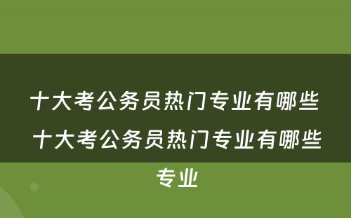 十大考公务员热门专业有哪些 十大考公务员热门专业有哪些专业