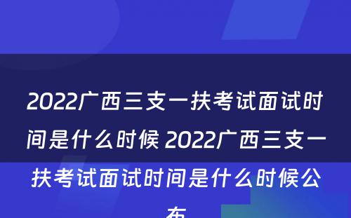 2022广西三支一扶考试面试时间是什么时候 2022广西三支一扶考试面试时间是什么时候公布