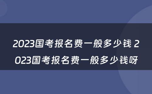 2023国考报名费一般多少钱 2023国考报名费一般多少钱呀