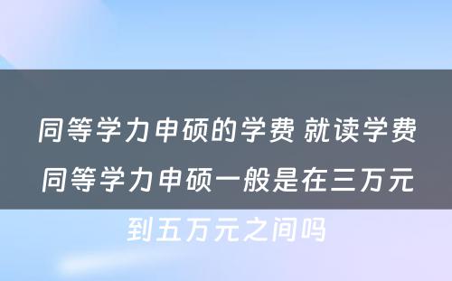 同等学力申硕的学费 就读学费同等学力申硕一般是在三万元到五万元之间吗