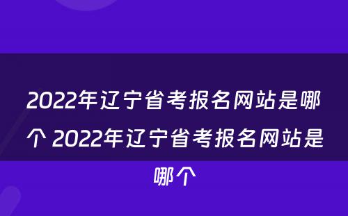 2022年辽宁省考报名网站是哪个 2022年辽宁省考报名网站是哪个