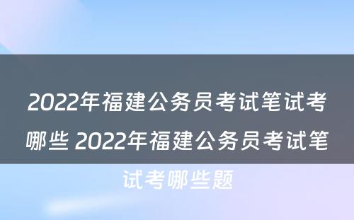 2022年福建公务员考试笔试考哪些 2022年福建公务员考试笔试考哪些题