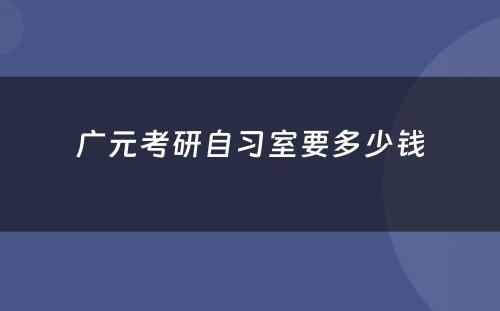 广元考研自习室要多少钱