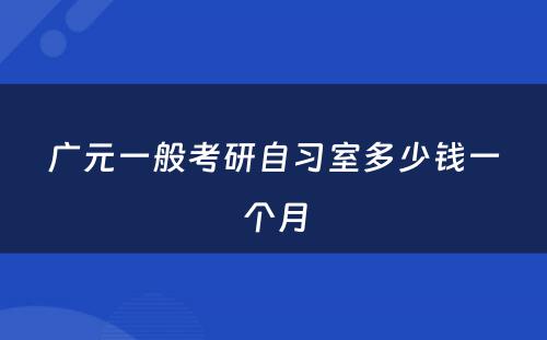 广元一般考研自习室多少钱一个月