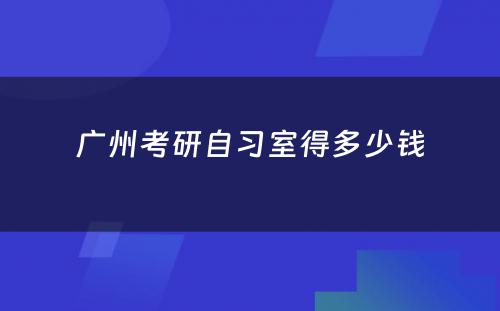 广州考研自习室得多少钱