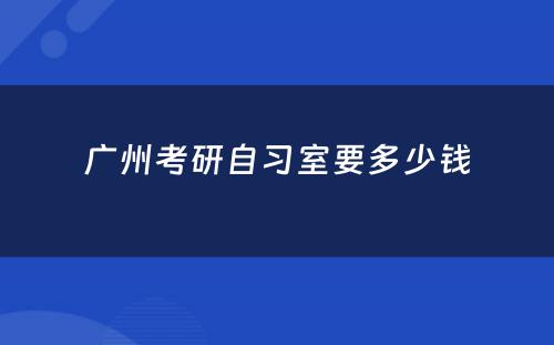 广州考研自习室要多少钱