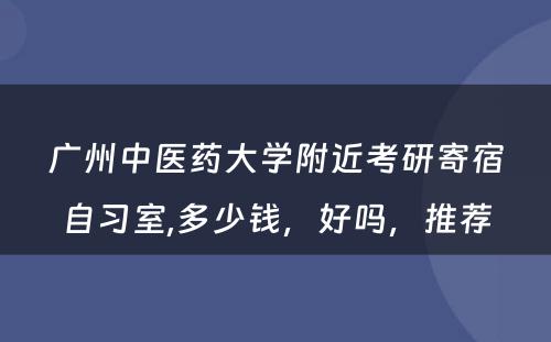 广州中医药大学附近考研寄宿自习室,多少钱，好吗，推荐