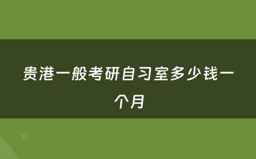 贵港一般考研自习室多少钱一个月