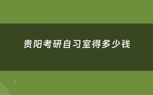 贵阳考研自习室得多少钱