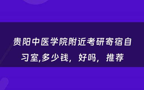 贵阳中医学院附近考研寄宿自习室,多少钱，好吗，推荐
