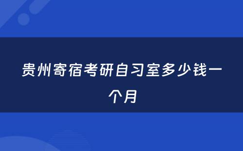 贵州寄宿考研自习室多少钱一个月
