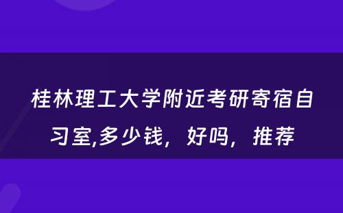 桂林理工大学附近考研寄宿自习室,多少钱，好吗，推荐