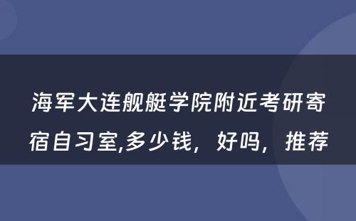 海军大连舰艇学院附近考研寄宿自习室,多少钱，好吗，推荐