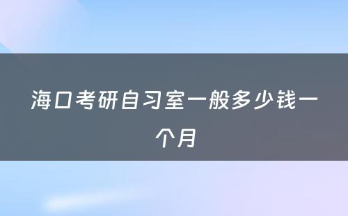 海口考研自习室一般多少钱一个月