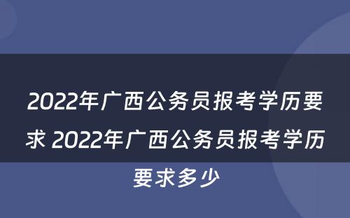 2022年广西公务员报考学历要求 2022年广西公务员报考学历要求多少