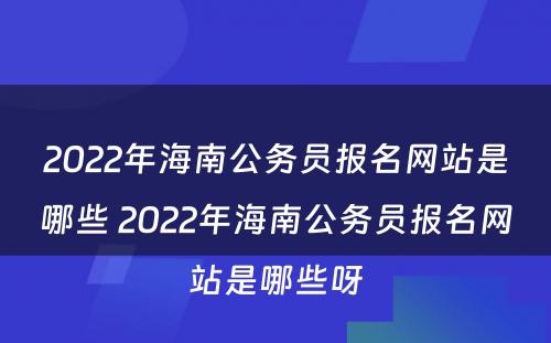 2022年海南公务员报名网站是哪些 2022年海南公务员报名网站是哪些呀