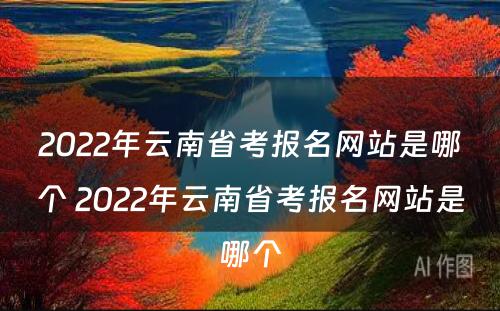 2022年云南省考报名网站是哪个 2022年云南省考报名网站是哪个