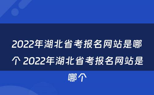 2022年湖北省考报名网站是哪个 2022年湖北省考报名网站是哪个